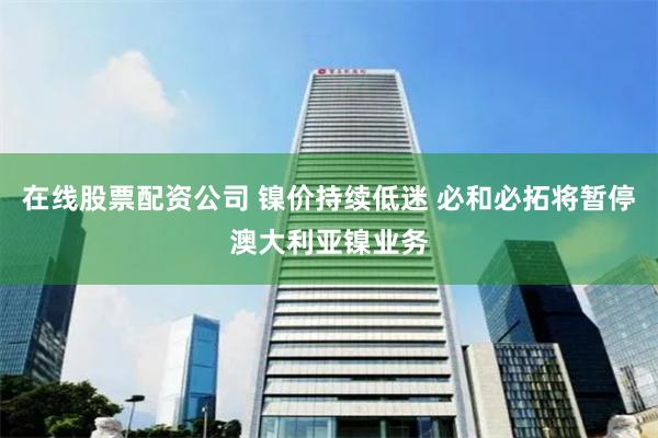 在线股票配资公司 镍价持续低迷 必和必拓将暂停澳大利亚镍业务