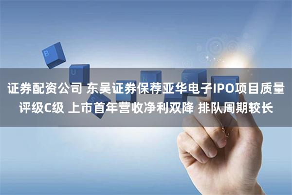 证券配资公司 东吴证券保荐亚华电子IPO项目质量评级C级 上市首年营收净利双降 排队周期较长