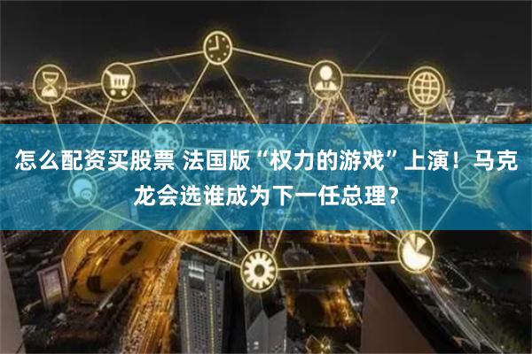 怎么配资买股票 法国版“权力的游戏”上演！马克龙会选谁成为下一任总理？