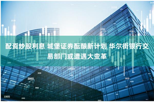 配资炒股利息 城堡证券酝酿新计划 华尔街银行交易部门或遭遇大变革