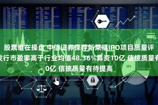股票谁在操盘 中信证券保荐新莱福IPO项目质量评级C级 发行市盈率高于行业均值48.36%募资10亿 信披质量有待提高