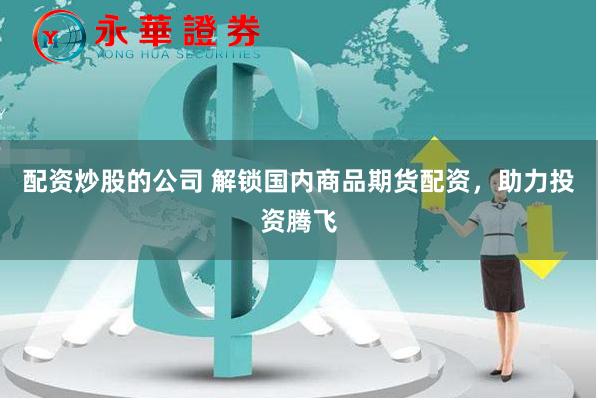 配资炒股的公司 解锁国内商品期货配资，助力投资腾飞