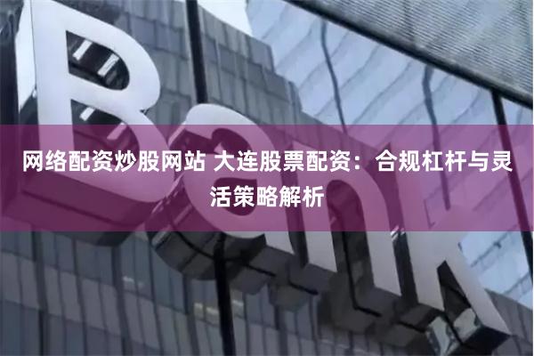 网络配资炒股网站 大连股票配资：合规杠杆与灵活策略解析